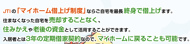 JTIの「マイホーム借上げ制度」ならご自宅を最長終身で借上げます。住まなくなった自宅を売却することなく、住みかえや老後の資金として活用することができます。入居者とは3年の定期借家契約なので、マイホームに戻ることも可能です。