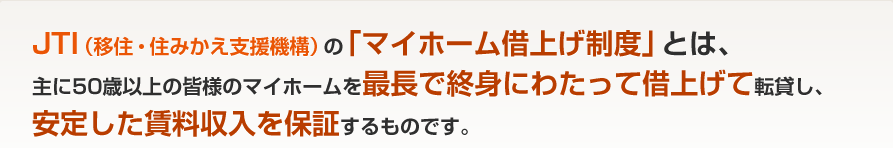 JTI（一般社団法人 移住・住みかえ支援機構）の「マイホーム借上げ制度」とは、主に50歳以上の皆様のマイホームを最長で終身にわたって借上げて転貸し、安定した賃料収入を保証するものです。