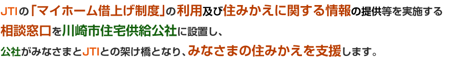 JTIの「マイホーム借上げ制度」の利用及び住みかえに関する情報の提供等を実施する相談窓口を川崎市住宅供給公社に設置し、公社がみなさまとJTIとの架け橋となり、みなさまの住みかえを支援します。